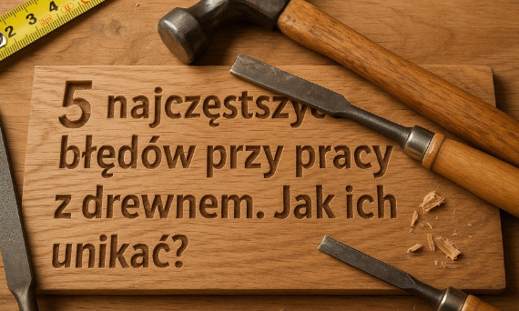 5 najczęstszych błędów przy pracy z drewnem. Jak ich unikać?